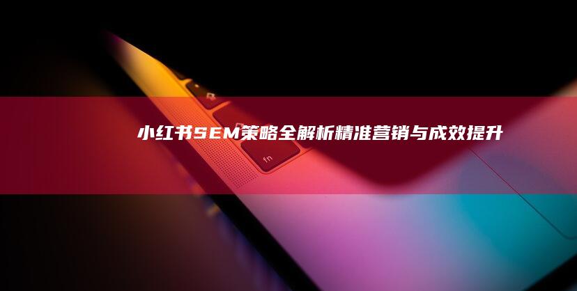 小红书SEM策略全解析：精准营销与成效提升